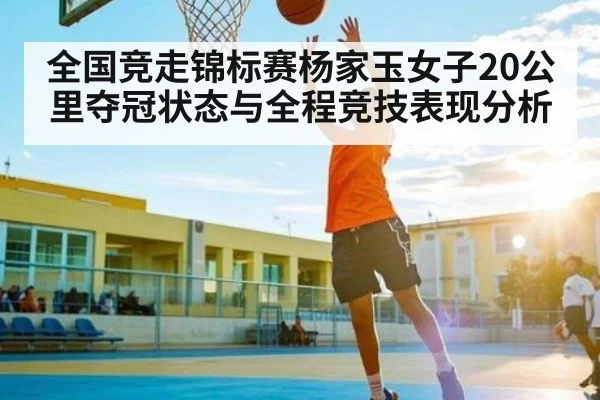 全国竞走锦标赛杨家玉女子20公里夺冠状态与全程竞技表现分析