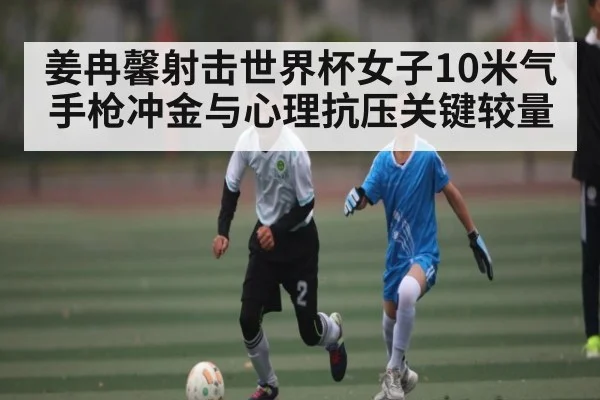 姜冉馨射击世界杯女子10米气手枪冲金与心理抗压关键较量
