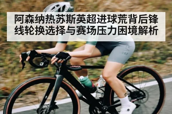 阿森纳热苏斯英超进球荒背后锋线轮换选择与赛场压力困境解析