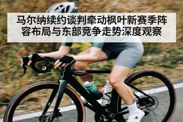 马尔纳续约谈判牵动枫叶新赛季阵容布局与东部竞争走势深度观察